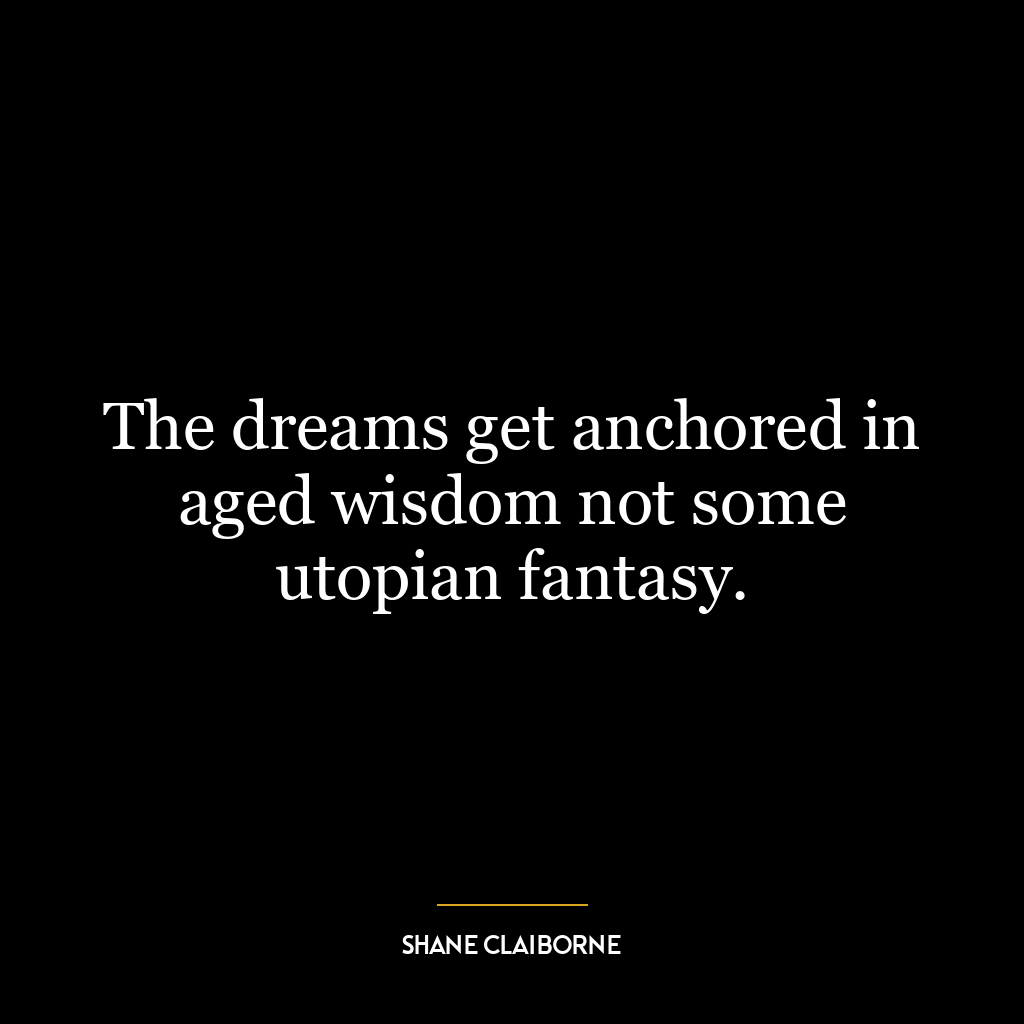 The dreams get anchored in aged wisdom not some utopian fantasy.