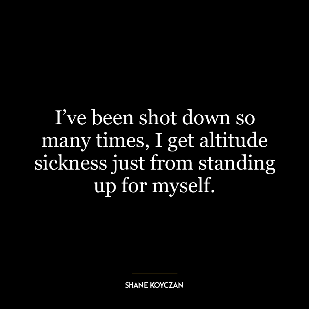 I’ve been shot down so many times, I get altitude sickness just from standing up for myself.