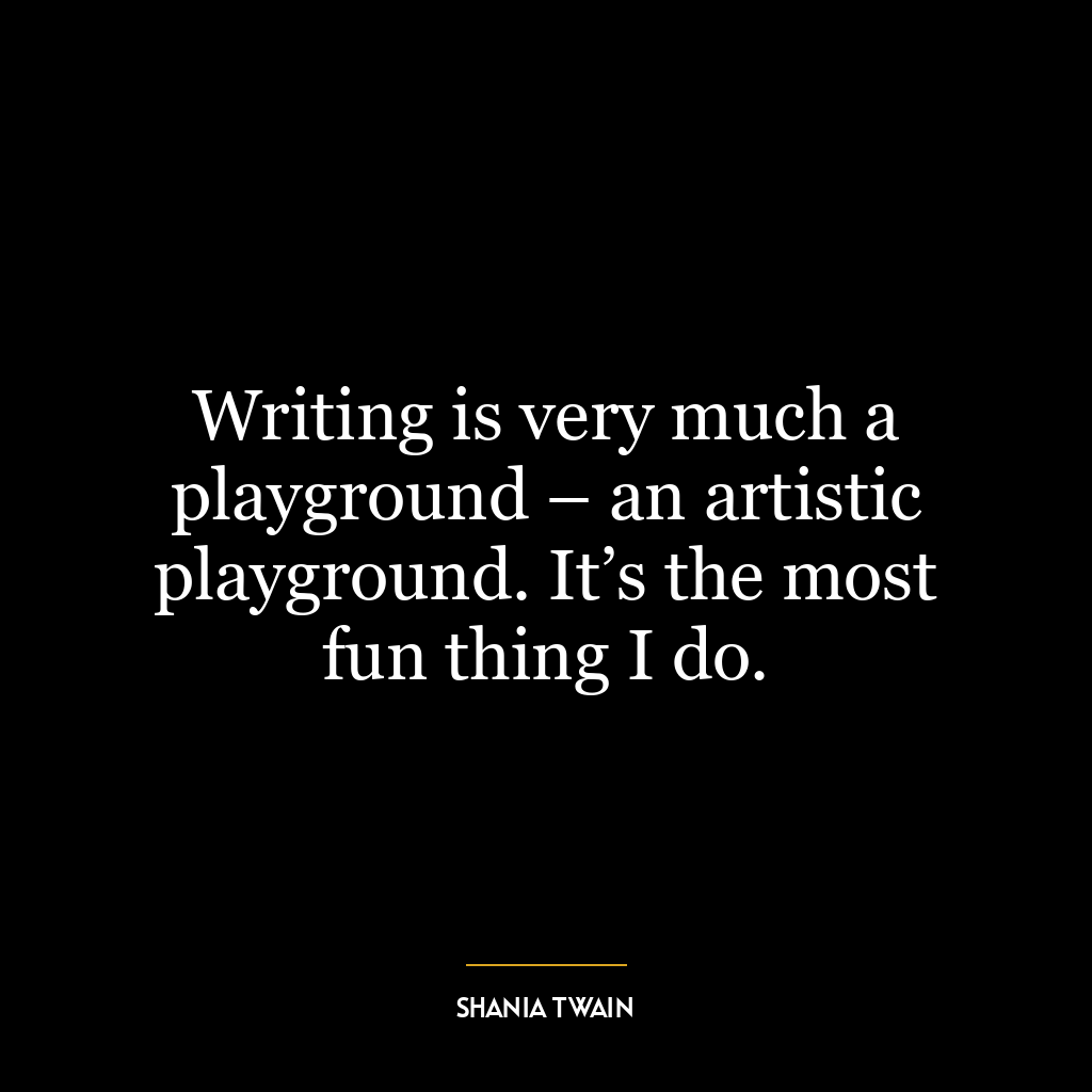 Writing is very much a playground – an artistic playground. It’s the most fun thing I do.