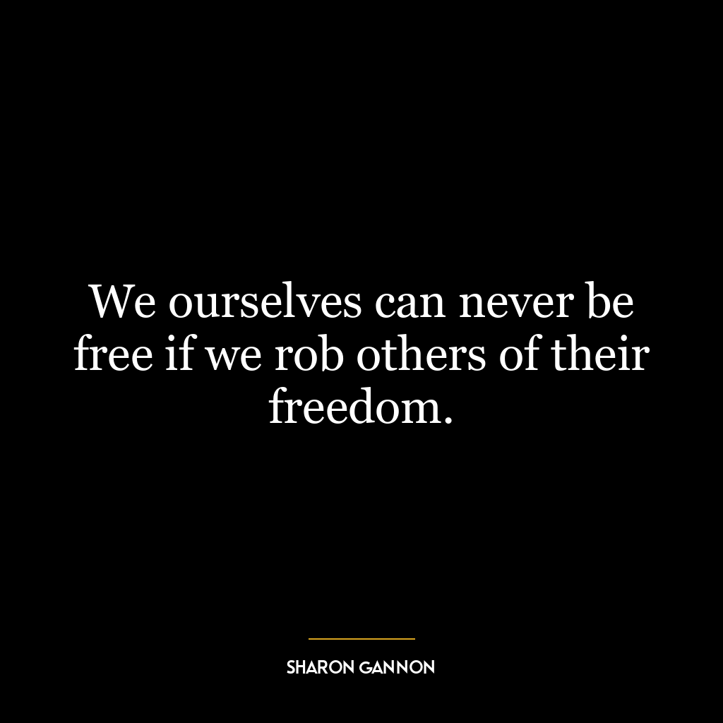 We ourselves can never be free if we rob others of their freedom.