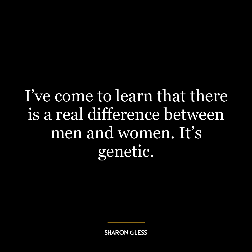 I’ve come to learn that there is a real difference between men and women. It’s genetic.