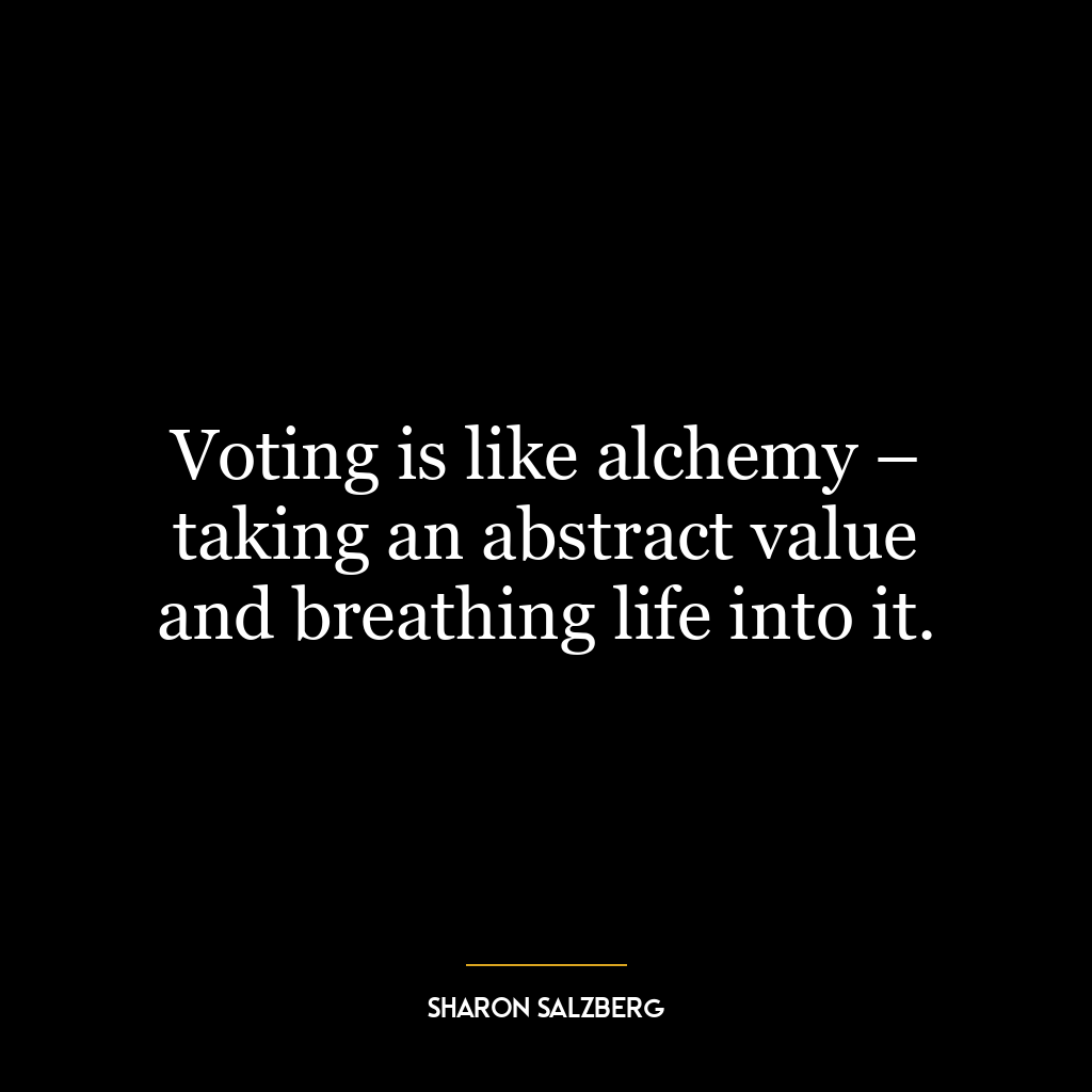 Voting is like alchemy – taking an abstract value and breathing life into it.