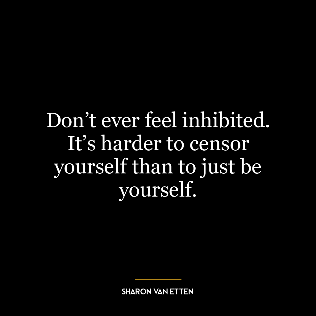 Don’t ever feel inhibited. It’s harder to censor yourself than to just be yourself.