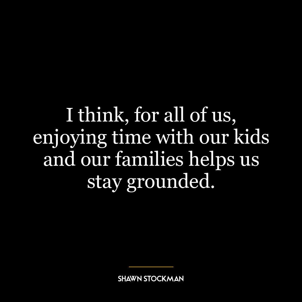 I think, for all of us, enjoying time with our kids and our families helps us stay grounded.