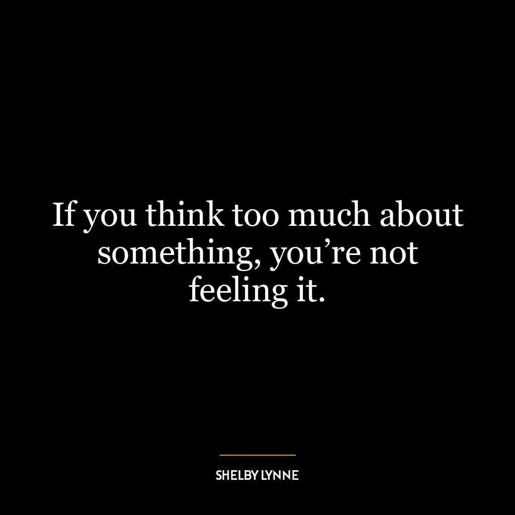 If you think too much about something, you’re not feeling it.