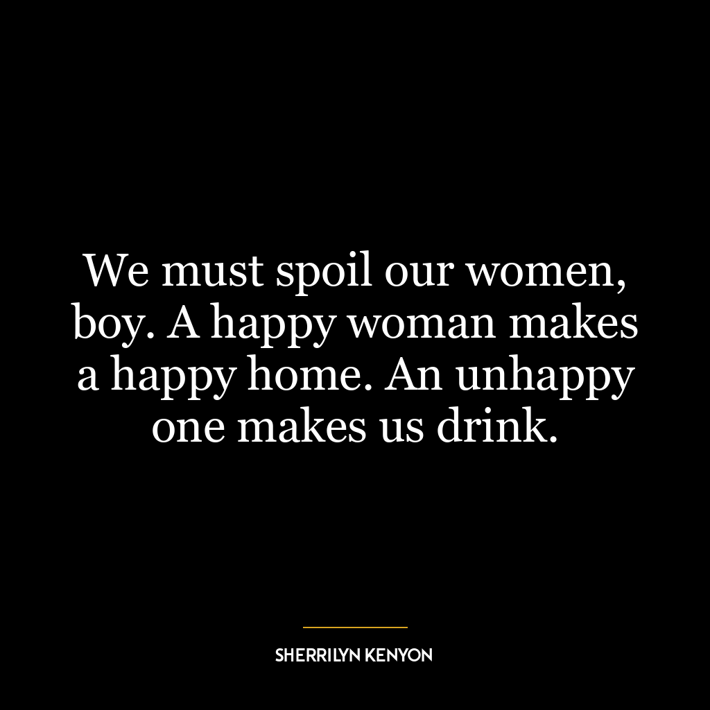 We must spoil our women, boy. A happy woman makes a happy home. An unhappy one makes us drink.