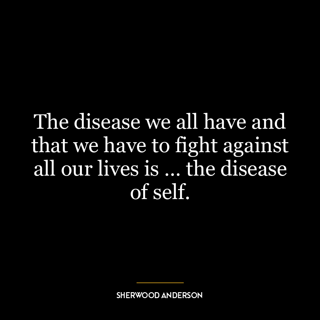 The disease we all have and that we have to fight against all our lives is … the disease of self.