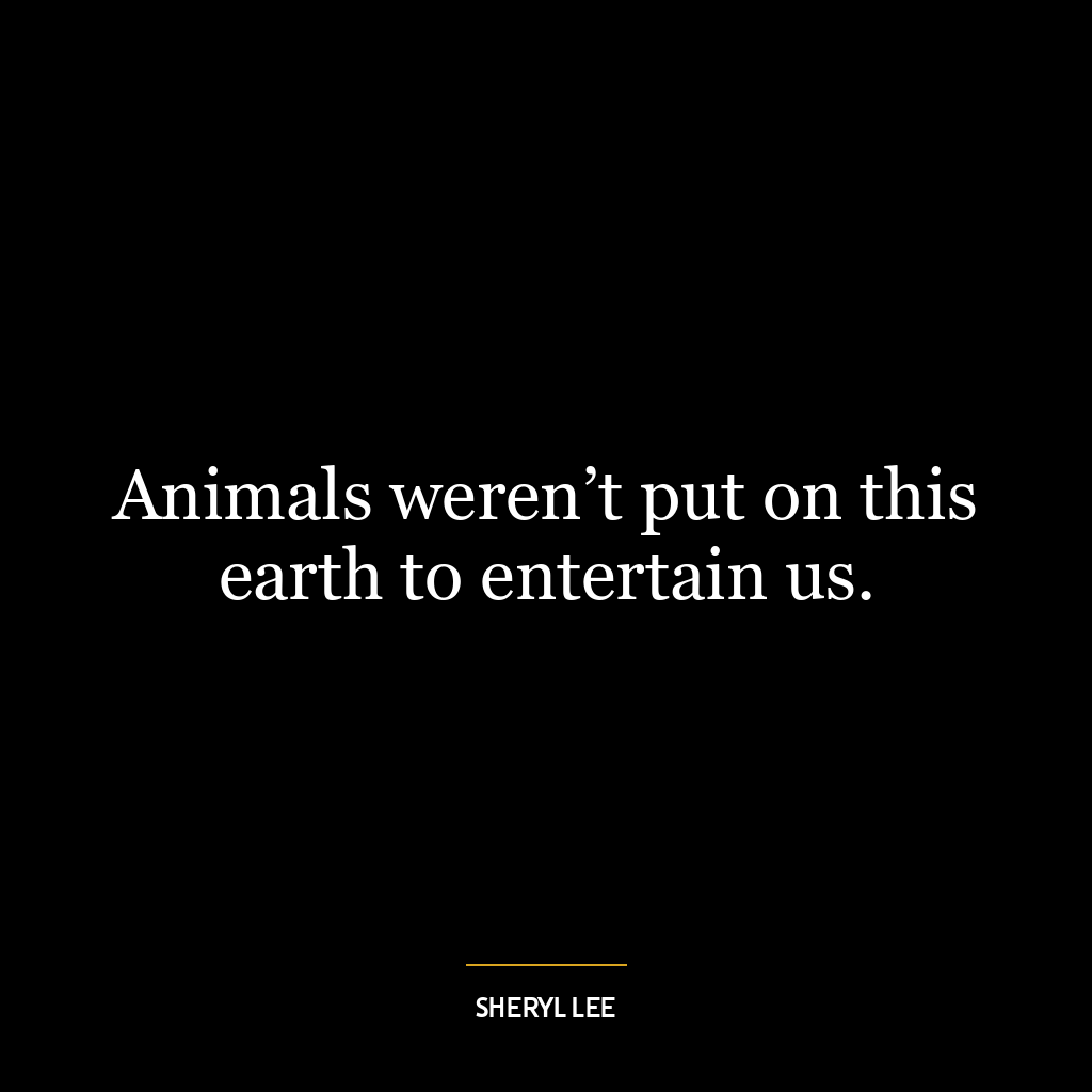 Animals weren’t put on this earth to entertain us.