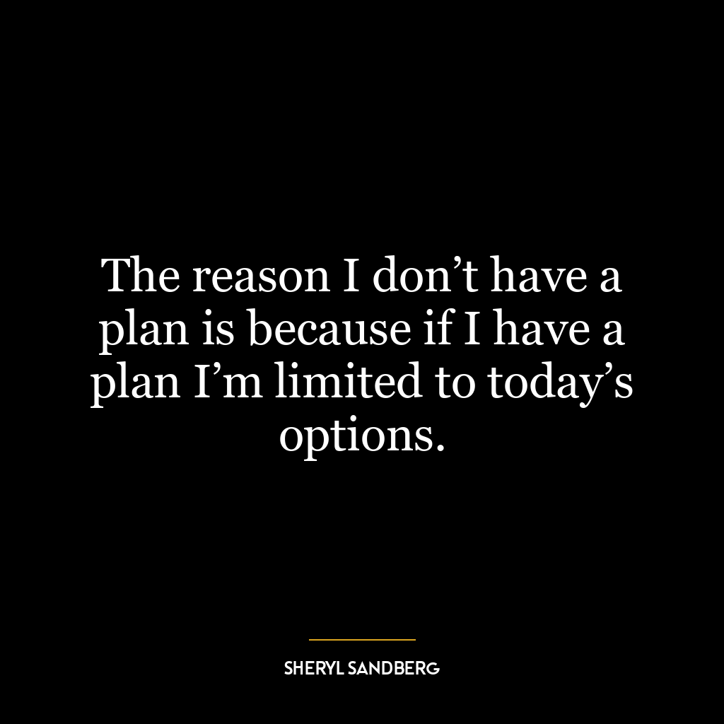 The reason I don’t have a plan is because if I have a plan I’m limited to today’s options.