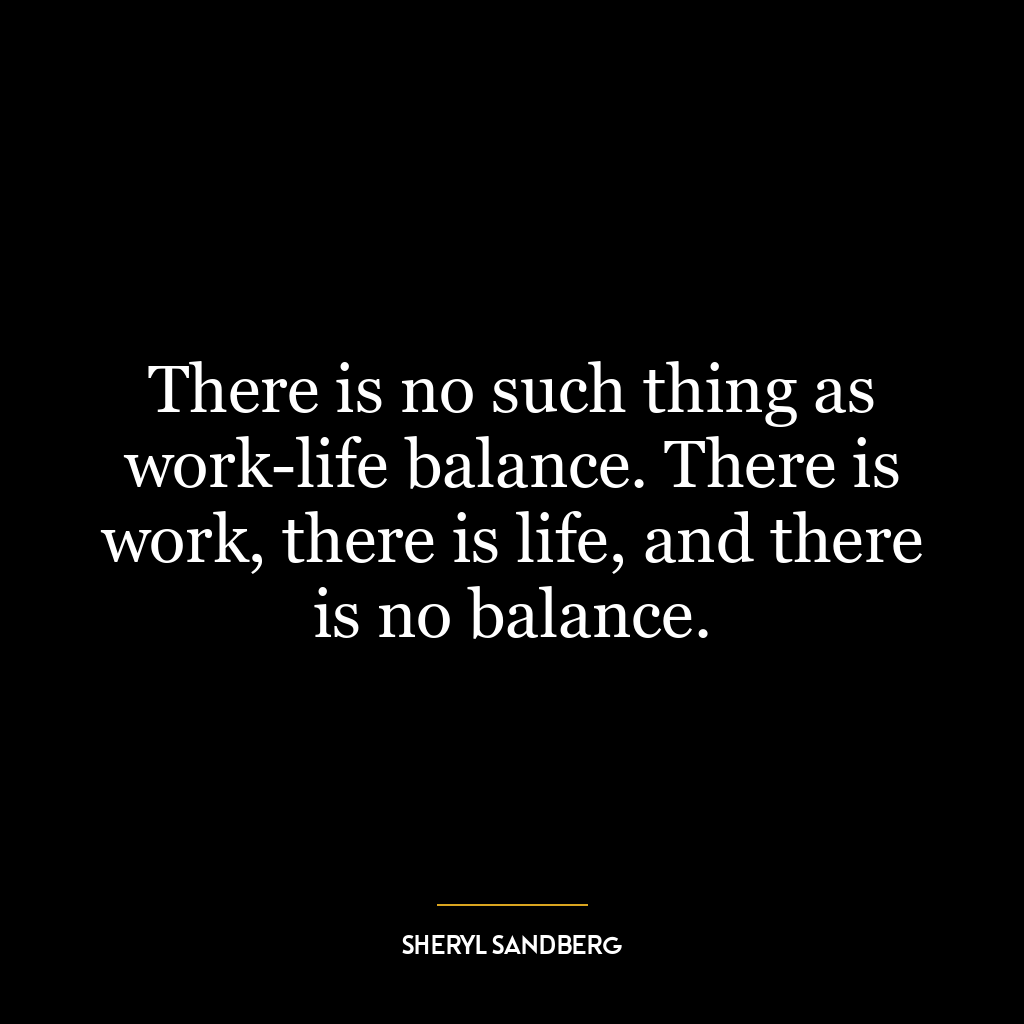 There is no such thing as work-life balance. There is work, there is life, and there is no balance.