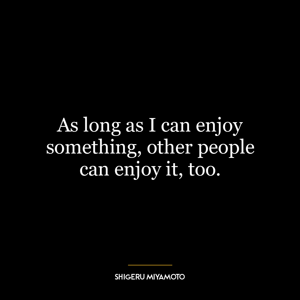 As long as I can enjoy something, other people can enjoy it, too.