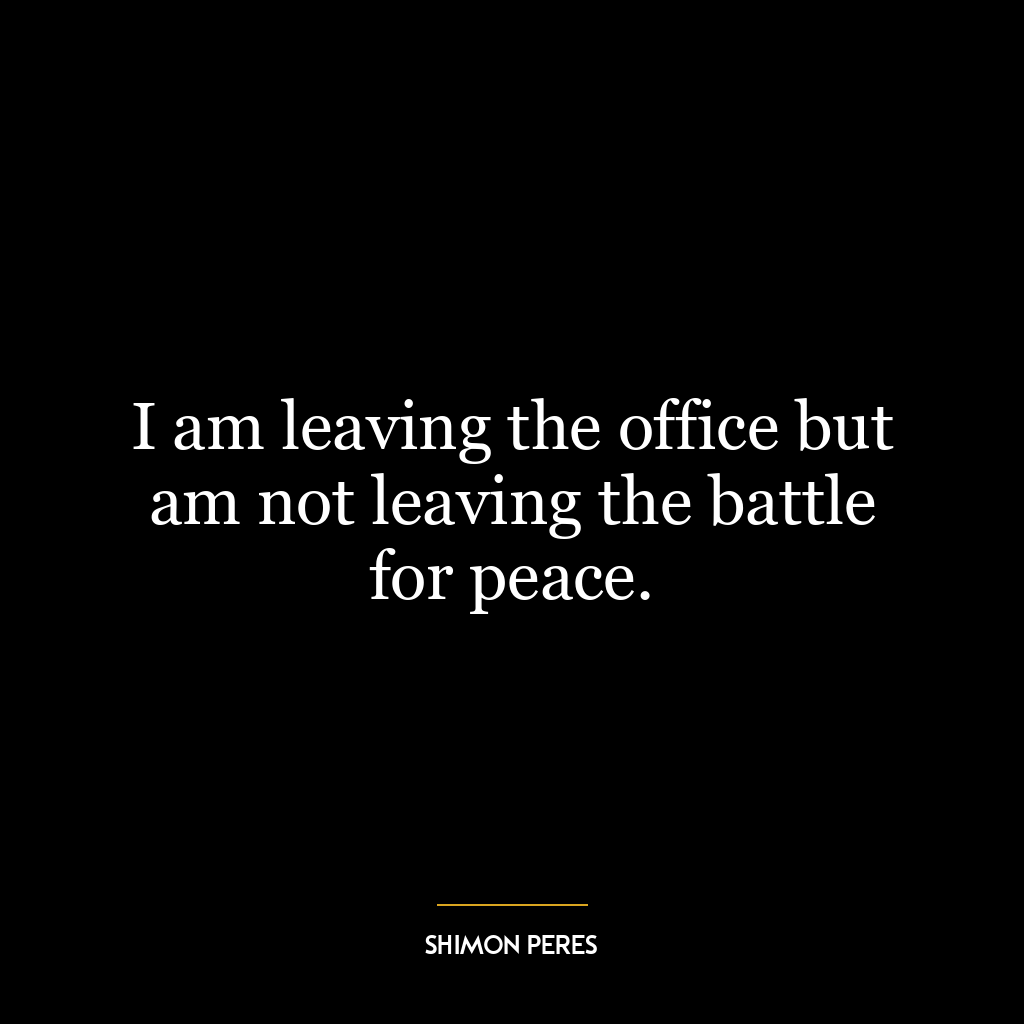 I am leaving the office but am not leaving the battle for peace.