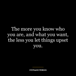 The more you know who you are, and what you want, the less you let things upset you.