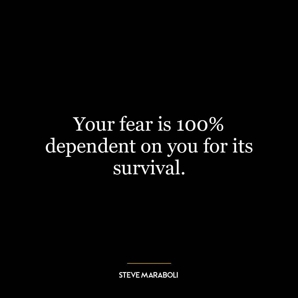 Your fear is 100% dependent on you for its survival.