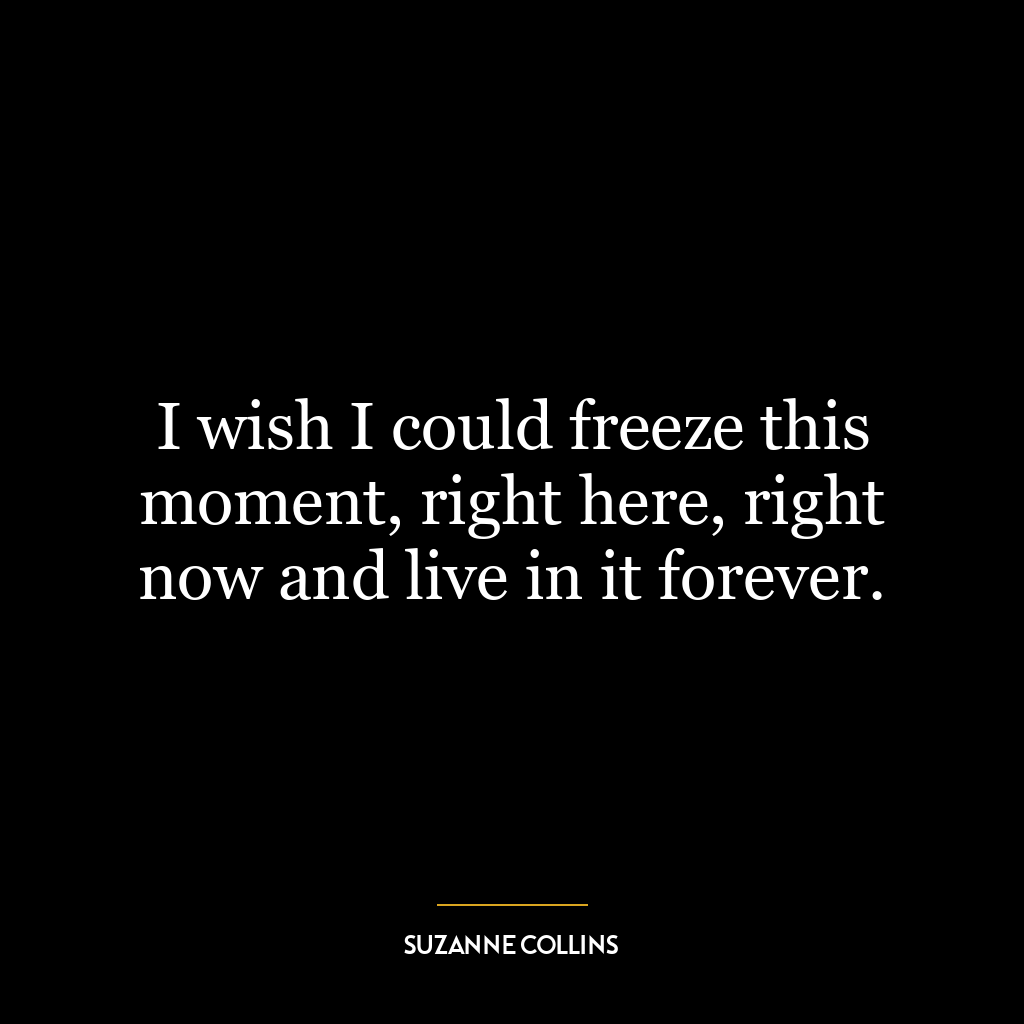 I wish I could freeze this moment, right here, right now and live in it forever.