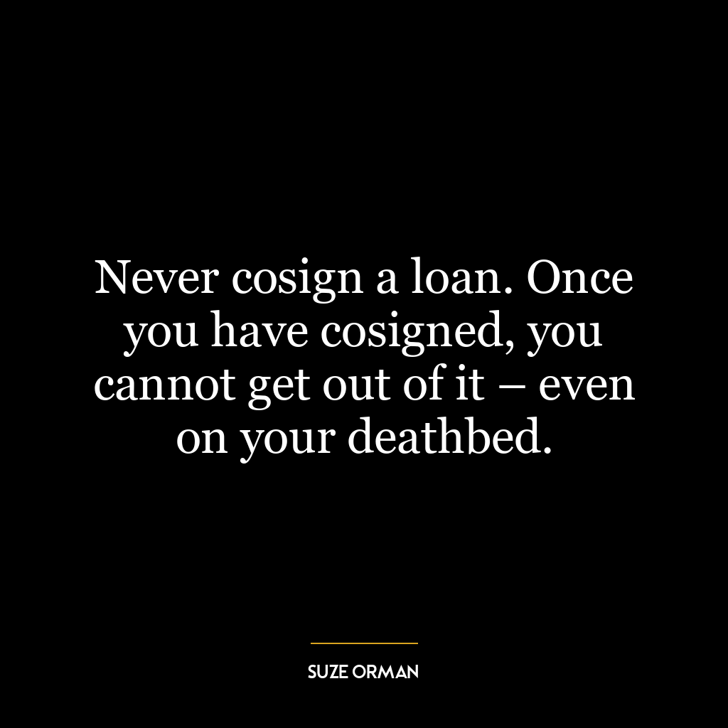 Never cosign a loan. Once you have cosigned, you cannot get out of it – even on your deathbed.