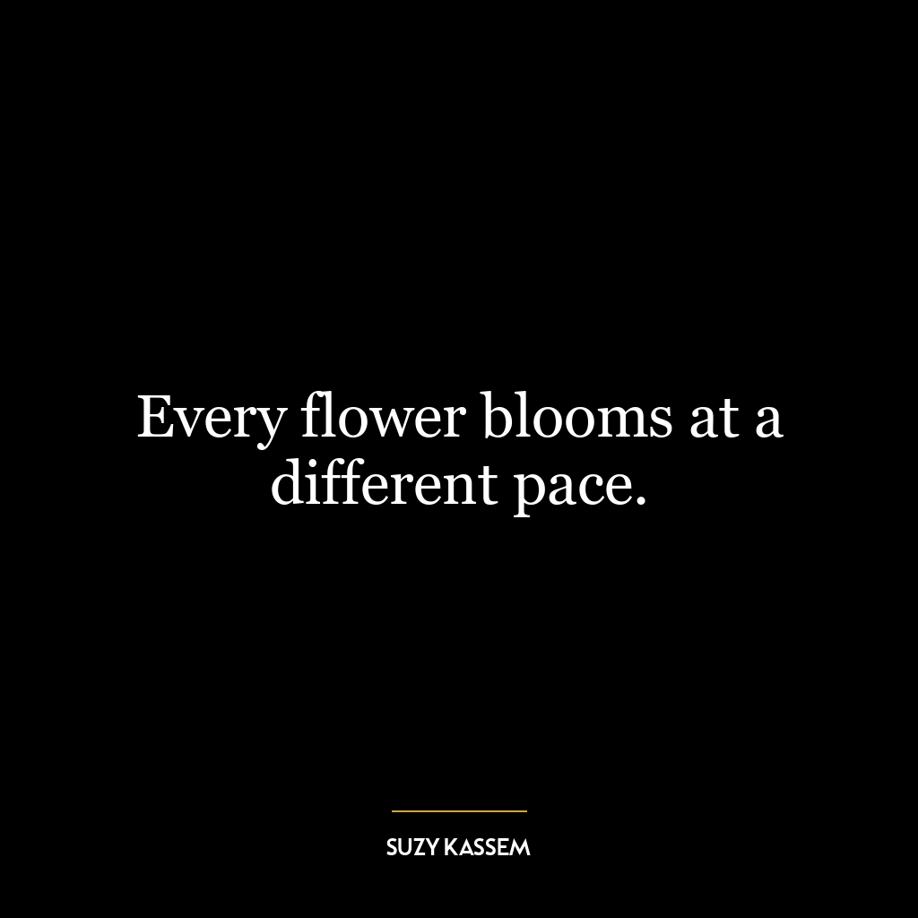 Every flower blooms at a different pace.