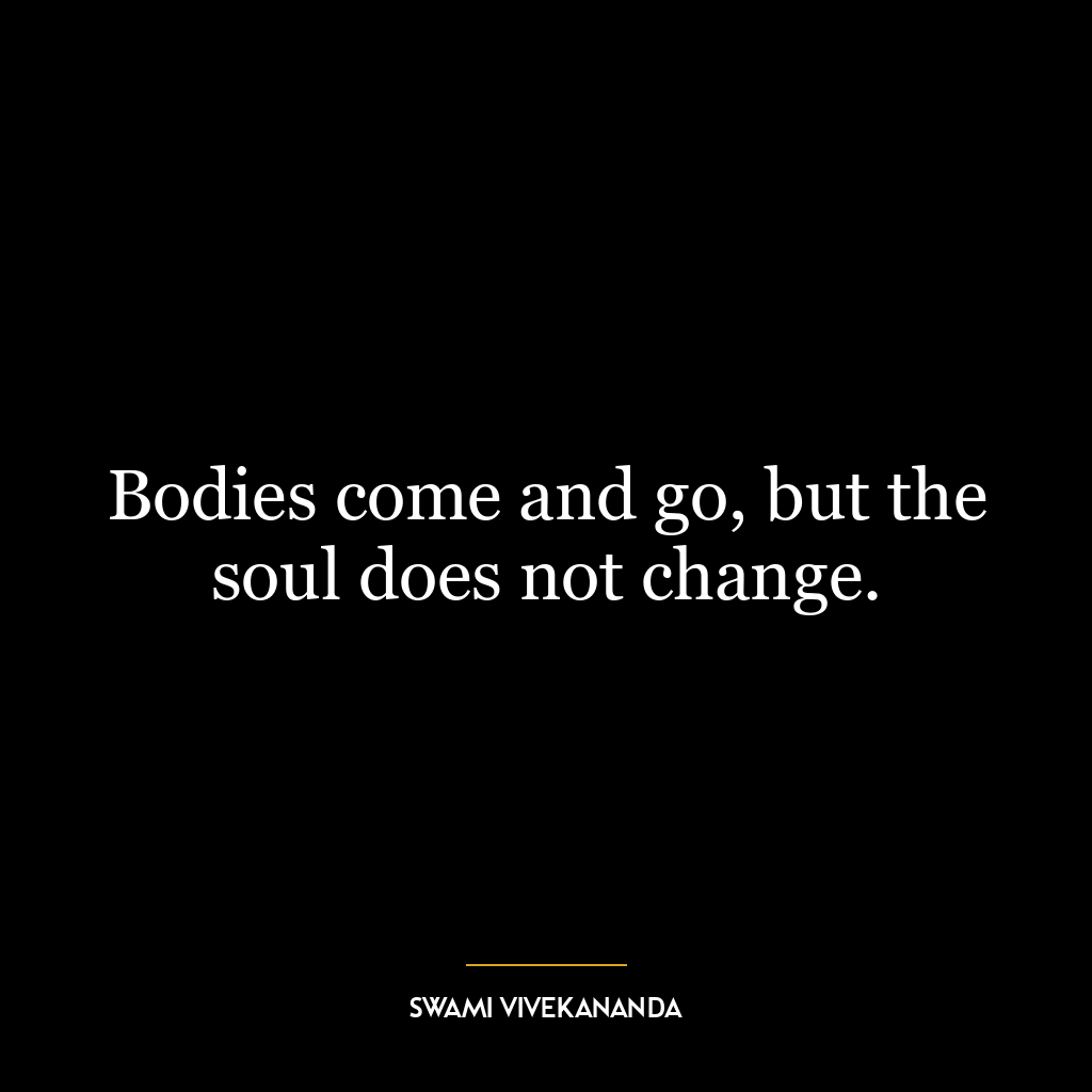 Bodies come and go, but the soul does not change.