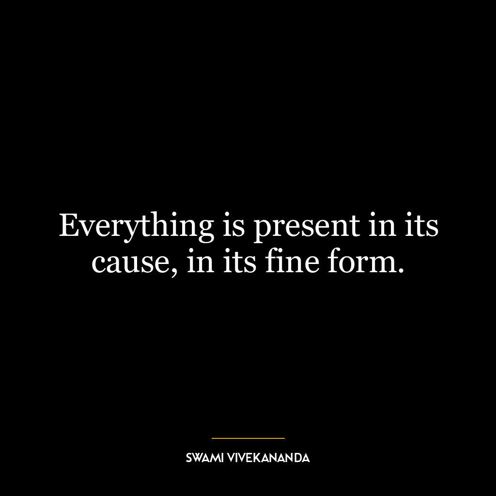 Everything is present in its cause, in its fine form.