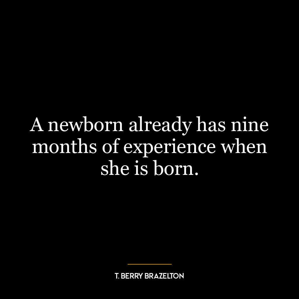 A newborn already has nine months of experience when she is born.