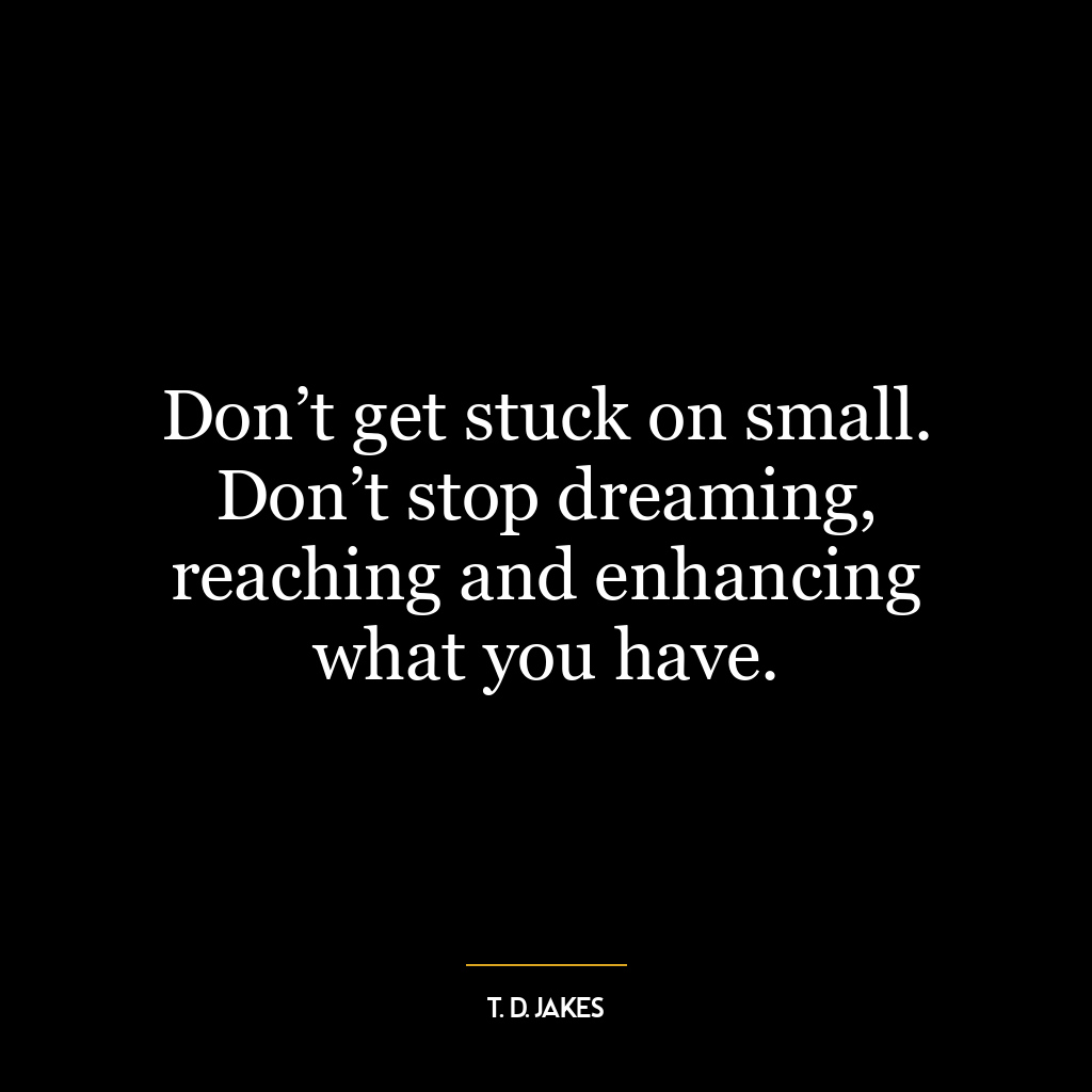 Don’t get stuck on small. Don’t stop dreaming, reaching and enhancing what you have.