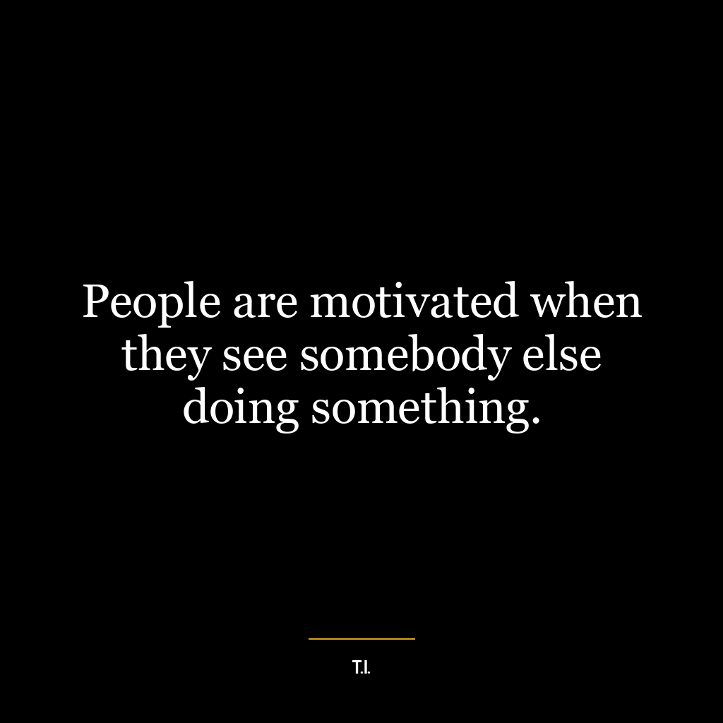 People are motivated when they see somebody else doing something.