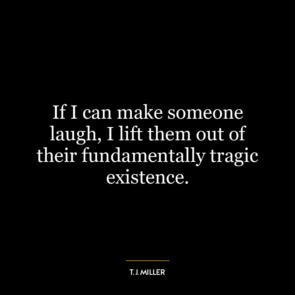 If I can make someone laugh, I lift them out of their fundamentally tragic existence.