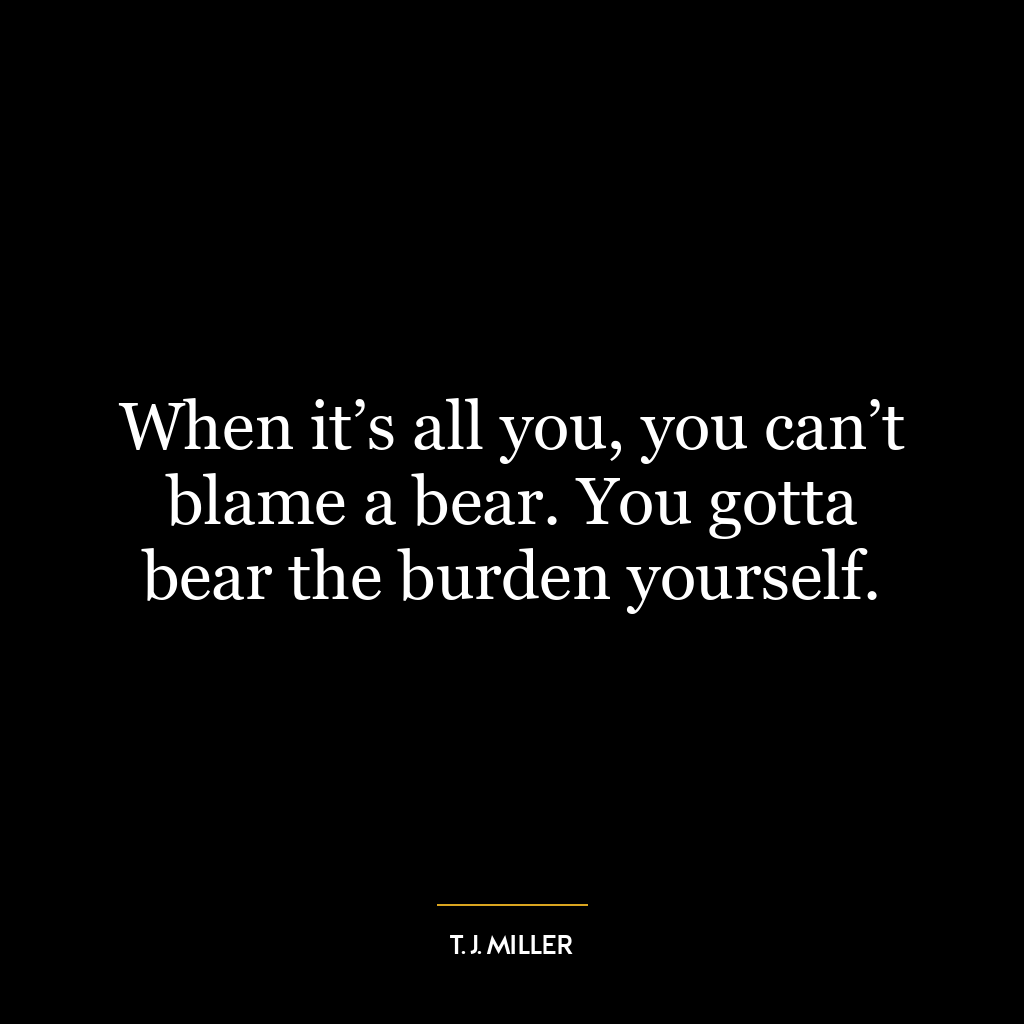 When it’s all you, you can’t blame a bear. You gotta bear the burden yourself.