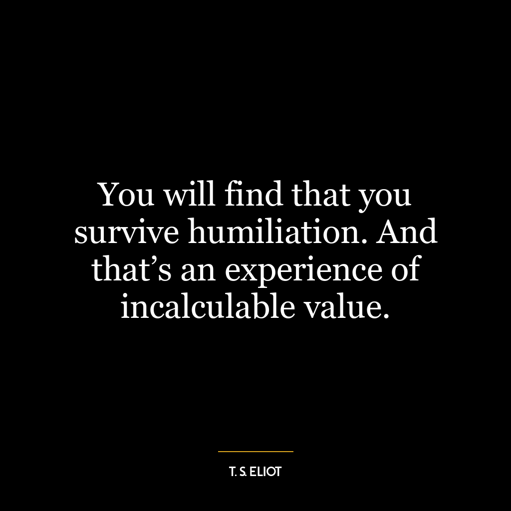 You will find that you survive humiliation. And that’s an experience of incalculable value.