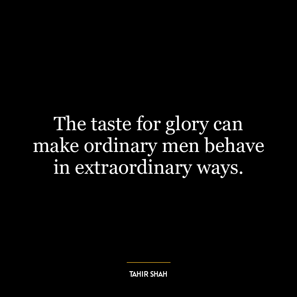 The taste for glory can make ordinary men behave in extraordinary ways.