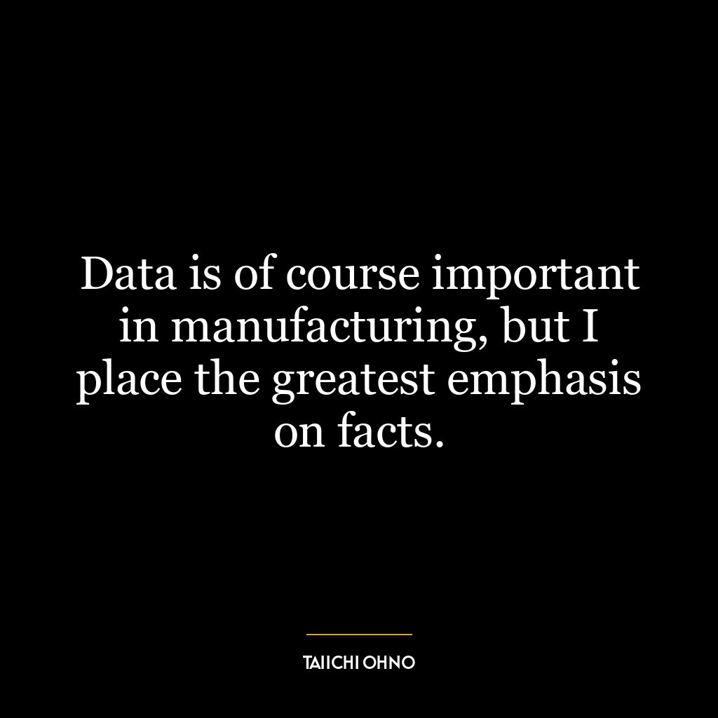 Data is of course important in manufacturing, but I place the greatest emphasis on facts.