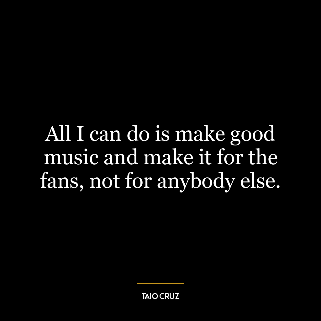 All I can do is make good music and make it for the fans, not for anybody else.