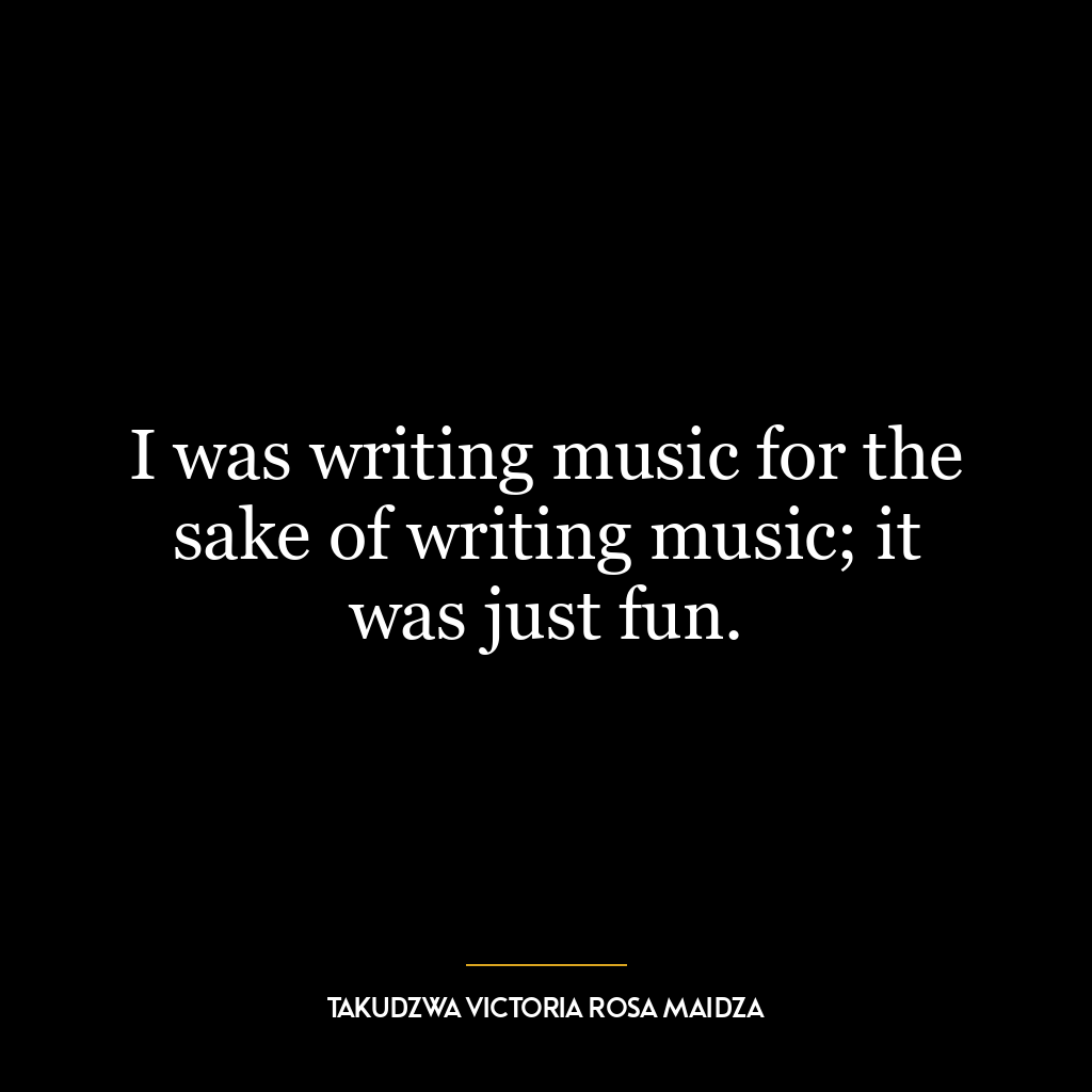 I was writing music for the sake of writing music; it was just fun.