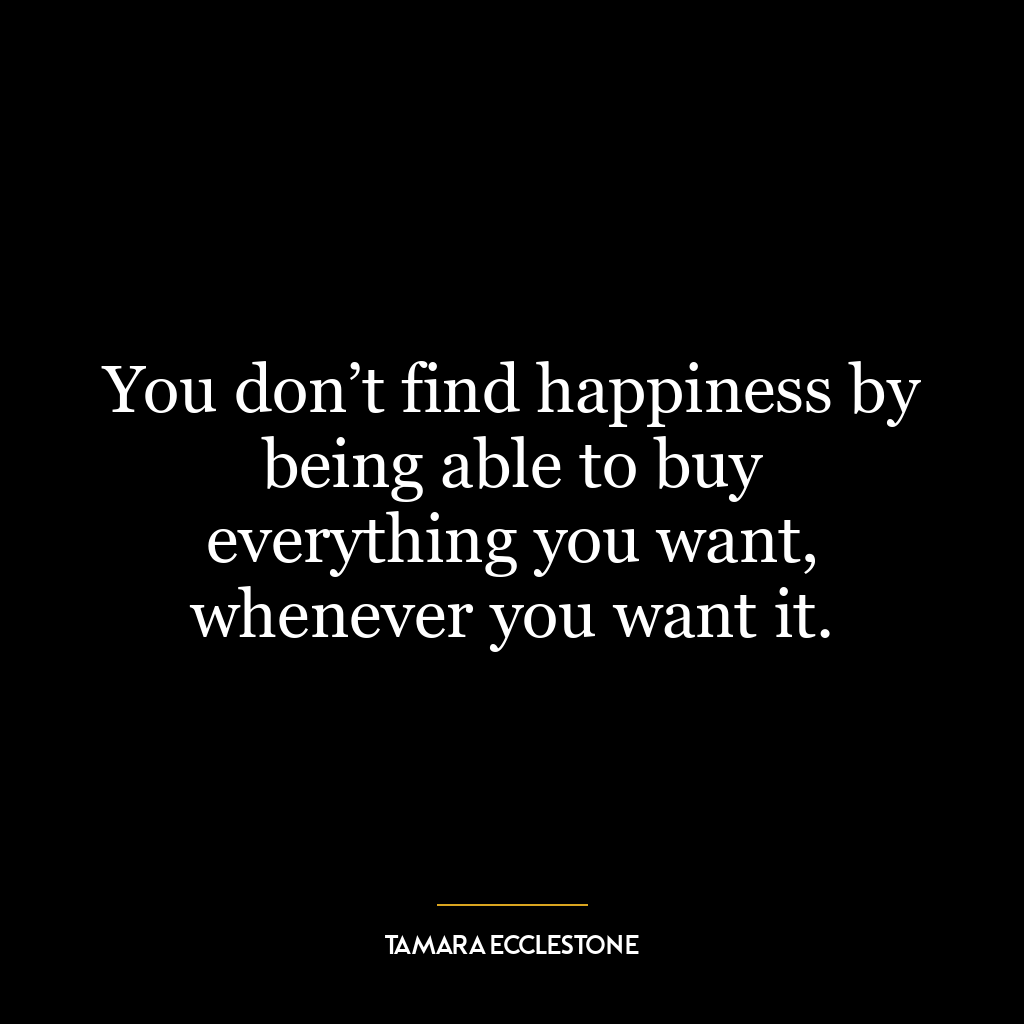 You don’t find happiness by being able to buy everything you want, whenever you want it.