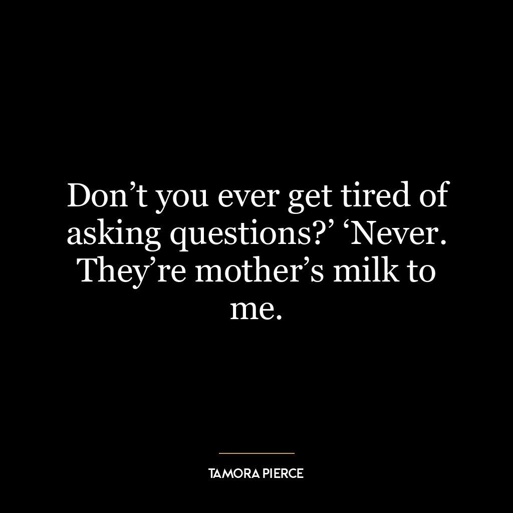 Don’t you ever get tired of asking questions?’ ‘Never. They’re mother’s milk to me.