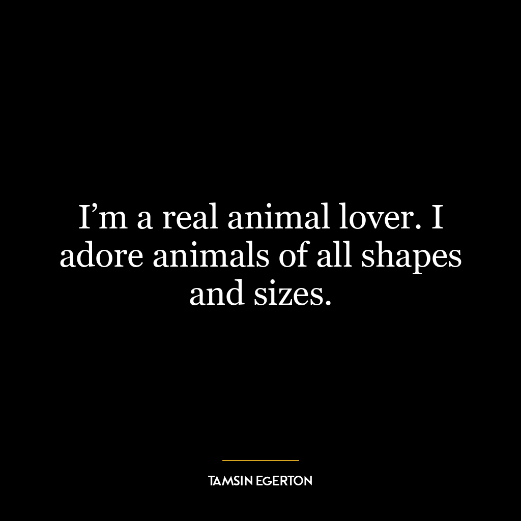 I’m a real animal lover. I adore animals of all shapes and sizes.