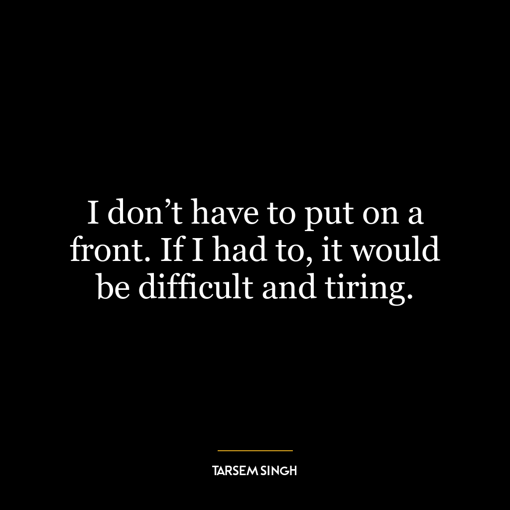 I don’t have to put on a front. If I had to, it would be difficult and tiring.