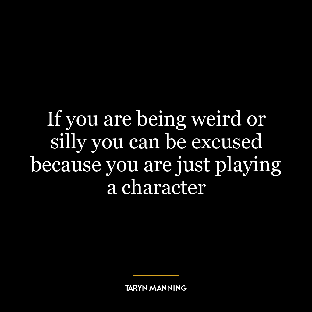 If you are being weird or silly you can be excused because you are just playing a character