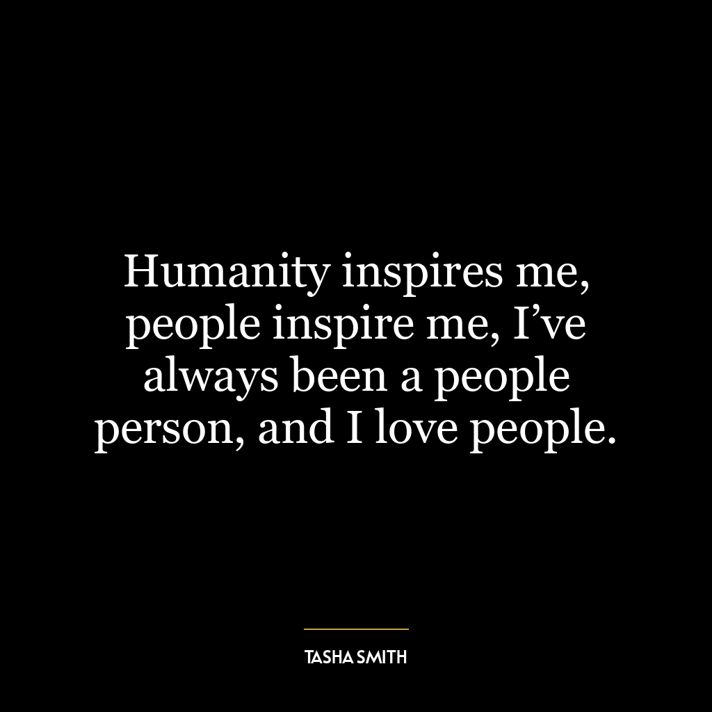 Humanity inspires me, people inspire me, I’ve always been a people person, and I love people.