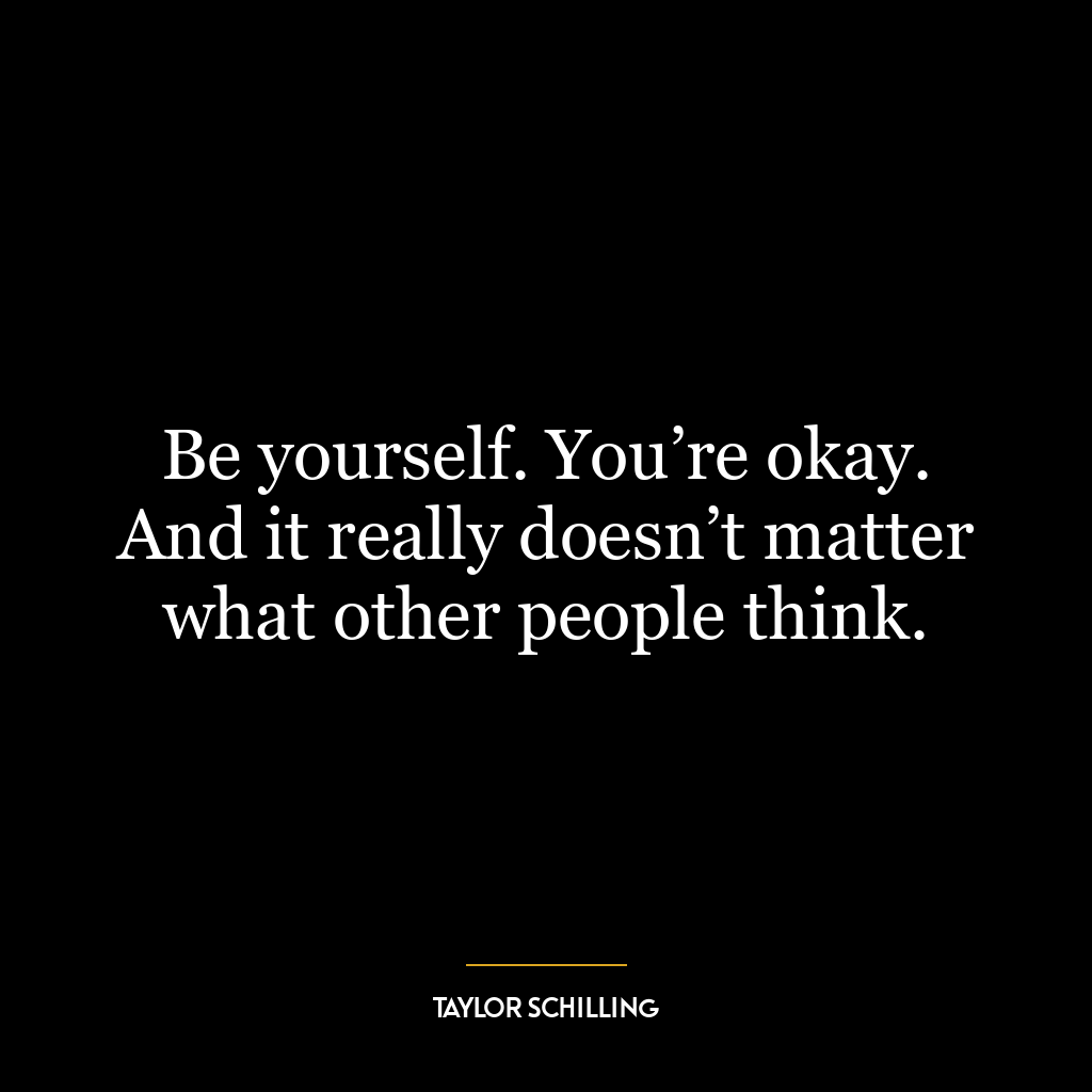 Be yourself. You’re okay. And it really doesn’t matter what other people think.