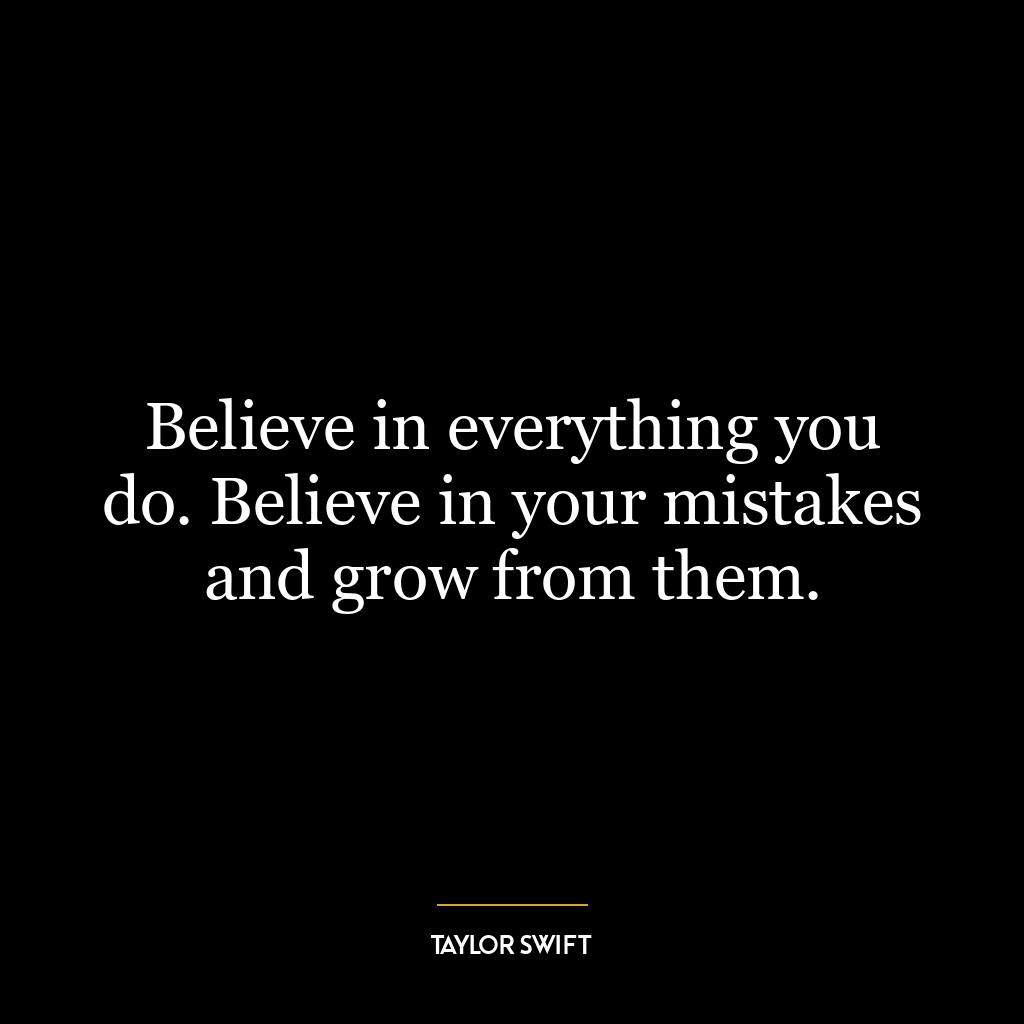 Believe in everything you do. Believe in your mistakes and grow from them.