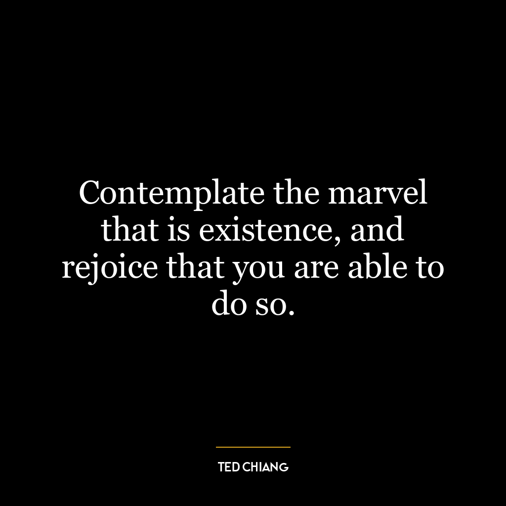 Contemplate the marvel that is existence, and rejoice that you are able to do so.