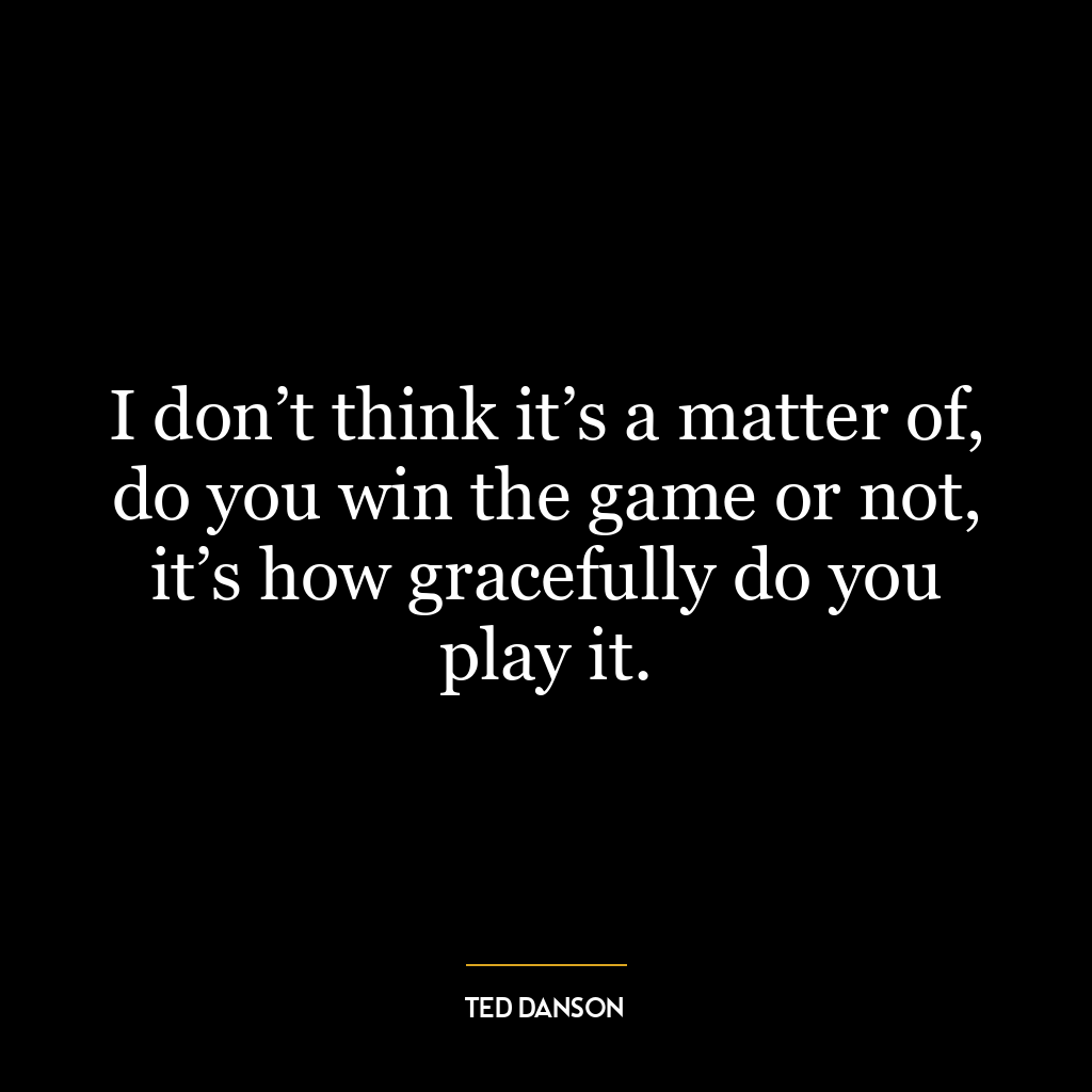 I don’t think it’s a matter of, do you win the game or not, it’s how gracefully do you play it.