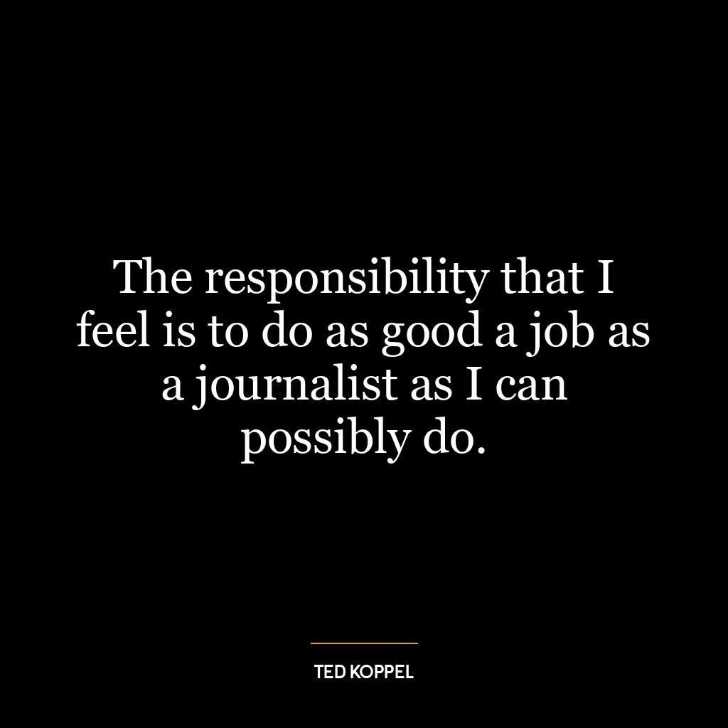 The responsibility that I feel is to do as good a job as a journalist as I can possibly do.