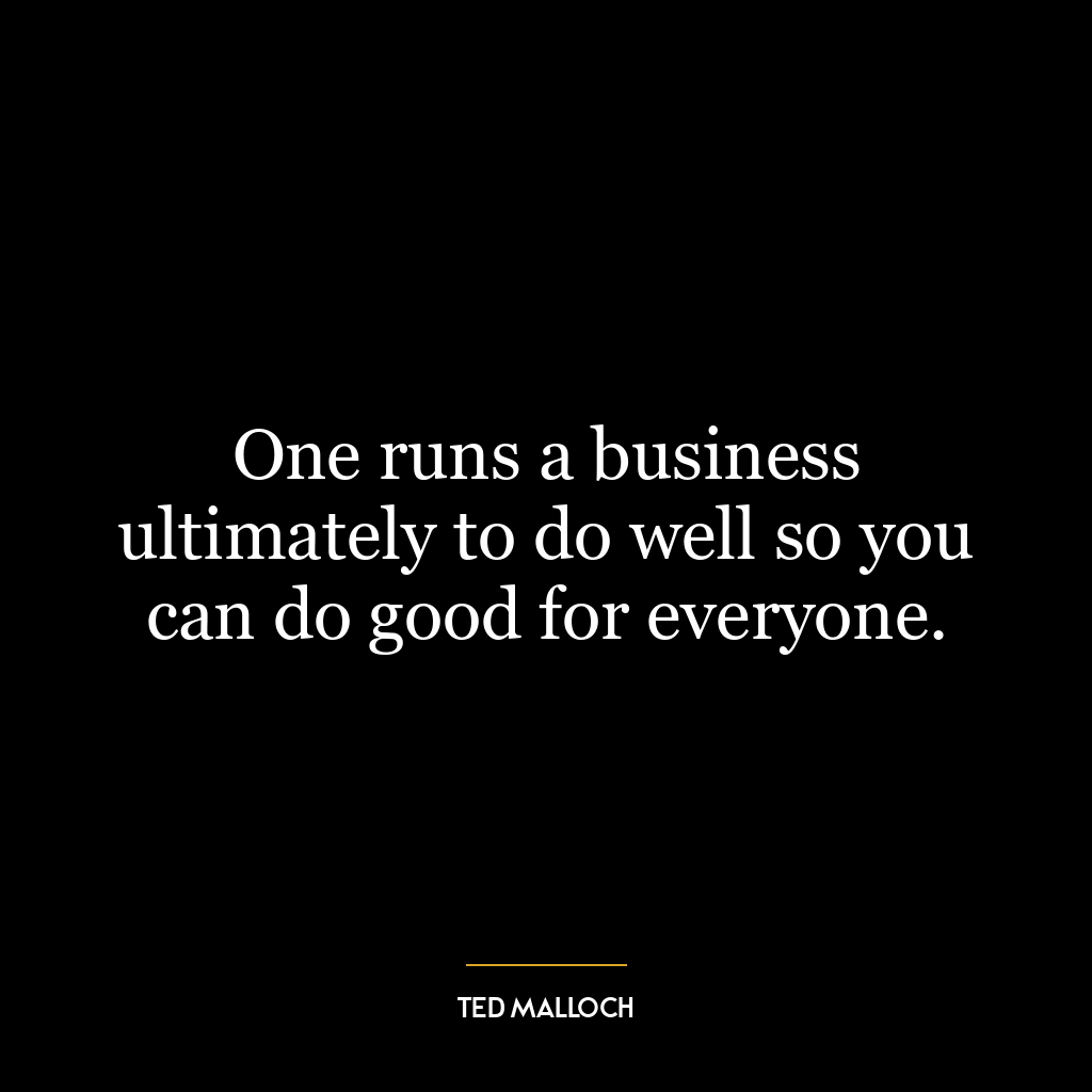 One runs a business ultimately to do well so you can do good for everyone.