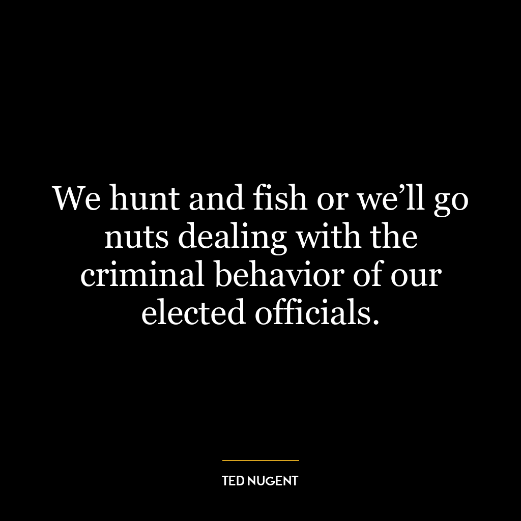 We hunt and fish or we’ll go nuts dealing with the criminal behavior of our elected officials.