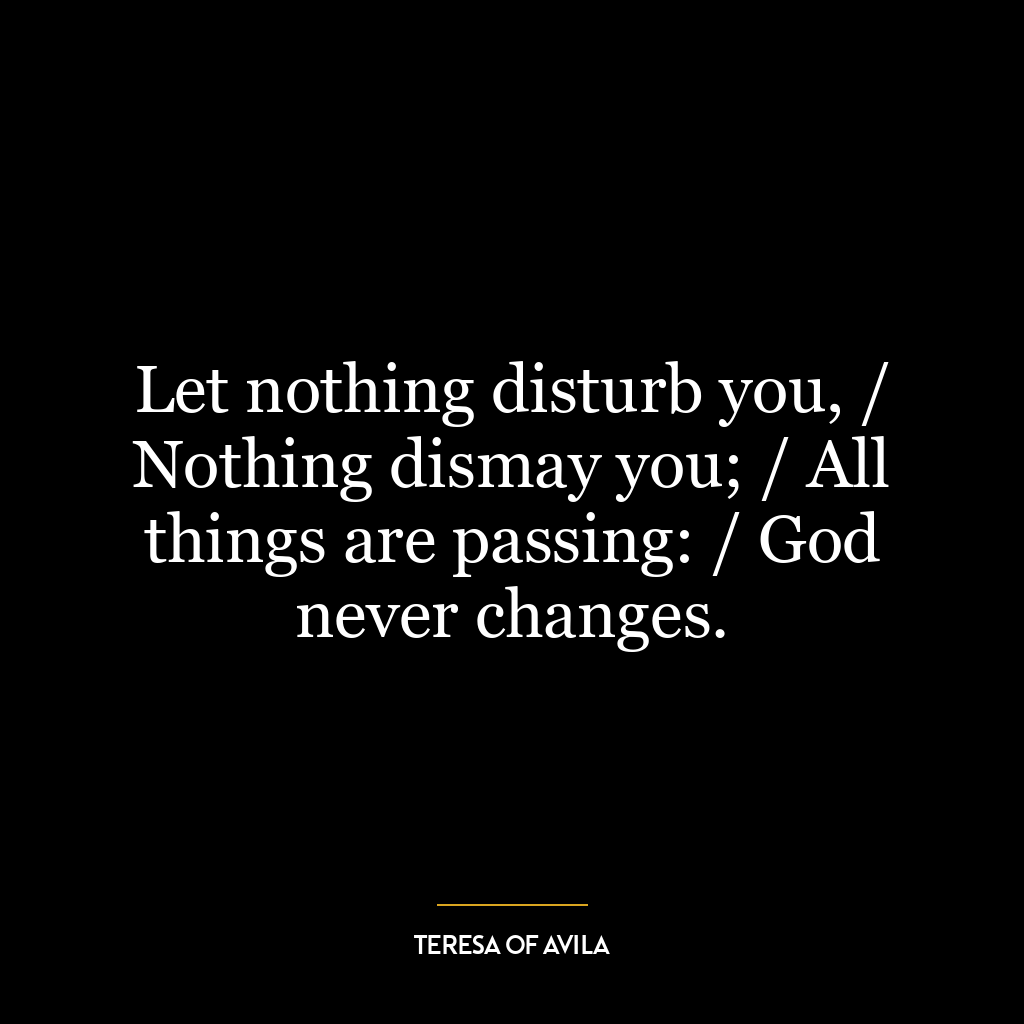 Let nothing disturb you, / Nothing dismay you; / All things are passing: / God never changes.