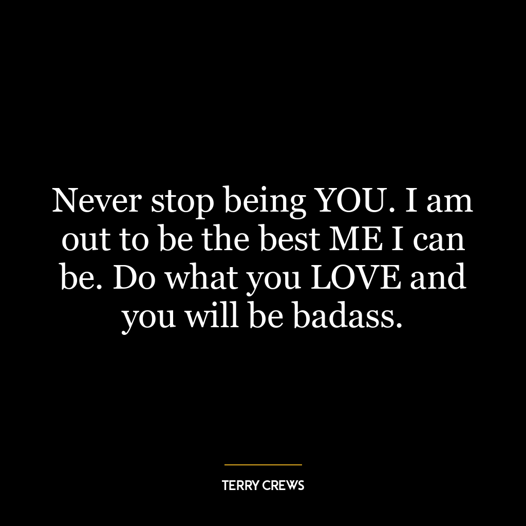 Never stop being YOU. I am out to be the best ME I can be. Do what you LOVE and you will be badass.