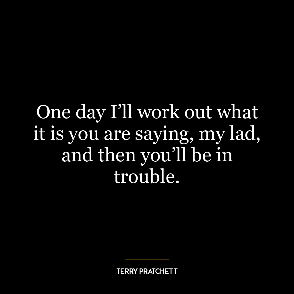 One day I’ll work out what it is you are saying, my lad, and then you’ll be in trouble.