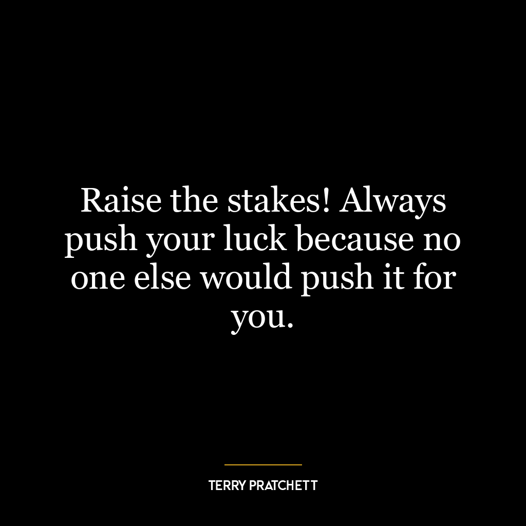 Raise the stakes! Always push your luck because no one else would push it for you.